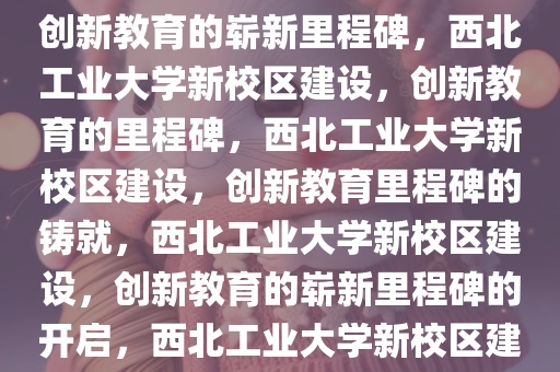 西北工业大学拟建新校区——创新教育的崭新里程碑，西北工业大学新校区建设，创新教育的里程碑，西北工业大学新校区建设，创新教育里程碑的铸就，西北工业大学新校区建设，创新教育的崭新里程碑的开启，西北工业大学新校区建设，创新教育里程碑的开启