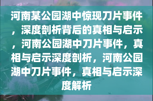 河南某公园湖中惊现刀片事件，深度剖析背后的真相与启示，河南公园湖中刀片事件，真相与启示深度剖析，河南公园湖中刀片事件，真相与启示深度解析