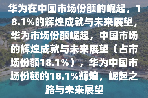 华为在中国市场份额的崛起，18.1%的辉煌成就与未来展望，华为市场份额崛起，中国市场的辉煌成就与未来展望（占市场份额18.1%），华为中国市场份额的18.1%辉煌，崛起之路与未来展望