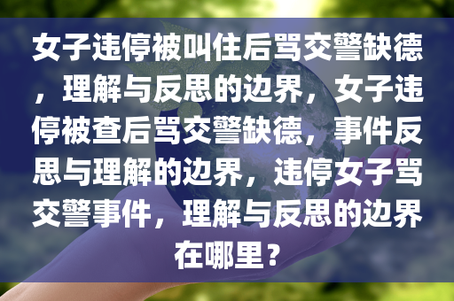 女子违停被叫住后骂交警缺德，理解与反思的边界，女子违停被查后骂交警缺德，事件反思与理解的边界，违停女子骂交警事件，理解与反思的边界在哪里？