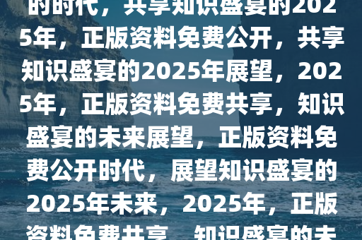 迎接未来，正版资料免费公开的时代，共享知识盛宴的2025年，正版资料免费公开，共享知识盛宴的2025年展望，2025年，正版资料免费共享，知识盛宴的未来展望，正版资料免费公开时代，展望知识盛宴的2025年未来，2025年，正版资料免费共享，知识盛宴的未来启航