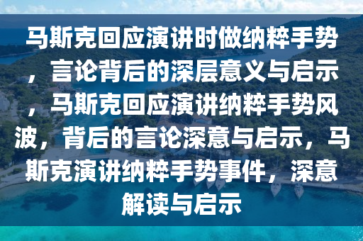 马斯克回应演讲时做纳粹手势，言论背后的深层意义与启示，马斯克回应演讲纳粹手势风波，背后的言论深意与启示，马斯克演讲纳粹手势事件，深意解读与启示