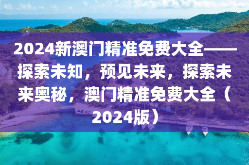 2024新澳门精准免费大全——探索未知，预见未来，探索未来奥秘，澳门精准免费大全（2024版）