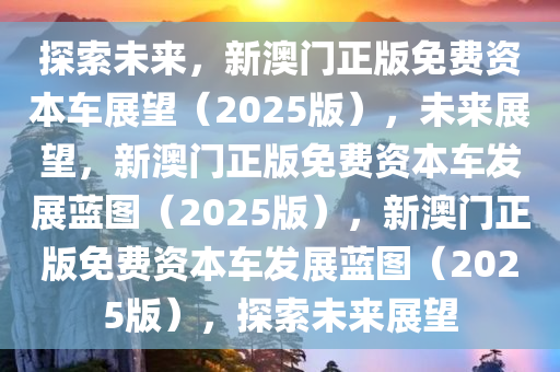 探索未来，新澳门正版免费资本车展望（2025版），未来展望，新澳门正版免费资本车发展蓝图（2025版），新澳门正版免费资本车发展蓝图（2025版），探索未来展望