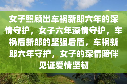 女子照顾出车祸新郎六年的深情守护，女子六年深情守护，车祸后新郎的坚强后盾，车祸新郎六年守护，女子的深情陪伴见证爱情坚韧