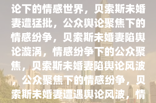 贝索斯未婚妻遭猛批，公众舆论下的情感世界，贝索斯未婚妻遭猛批，公众舆论聚焦下的情感纷争，贝索斯未婚妻陷舆论漩涡，情感纷争下的公众聚焦，贝索斯未婚妻陷舆论风波，公众聚焦下的情感纷争，贝索斯未婚妻遭遇舆论风波，情感纷争下的公众聚焦