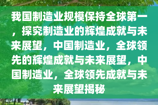 我国制造业规模保持全球第一，探究制造业的辉煌成就与未来展望，中国制造业，全球领先的辉煌成就与未来展望，中国制造业，全球领先成就与未来展望揭秘