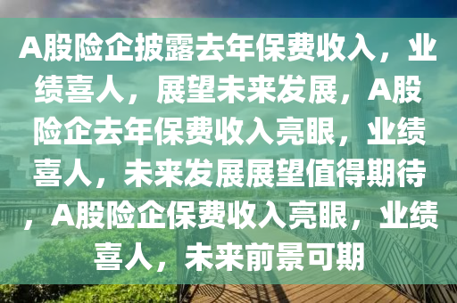 A股险企披露去年保费收入，业绩喜人，展望未来发展，A股险企去年保费收入亮眼，业绩喜人，未来发展展望值得期待，A股险企保费收入亮眼，业绩喜人，未来前景可期