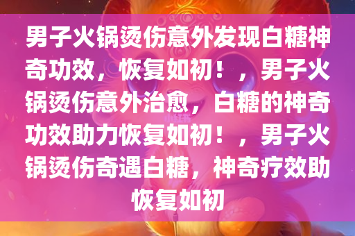 男子火锅烫伤意外发现白糖神奇功效，恢复如初！，男子火锅烫伤意外治愈，白糖的神奇功效助力恢复如初！，男子火锅烫伤奇遇白糖，神奇疗效助恢复如初