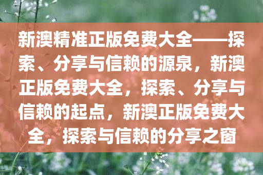 新澳精准正版免费大全——探索、分享与信赖的源泉，新澳正版免费大全，探索、分享与信赖的起点，新澳正版免费大全，探索与信赖的分享之窗