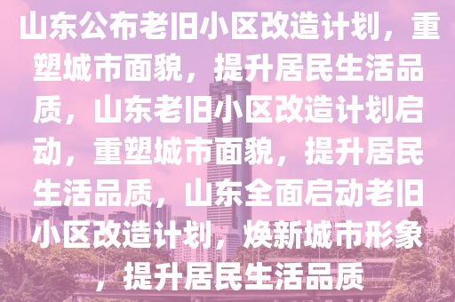 山东公布老旧小区改造计划，重塑城市面貌，提升居民生活品质，山东老旧小区改造计划启动，重塑城市面貌，提升居民生活品质，山东全面启动老旧小区改造计划，焕新城市形象，提升居民生活品质