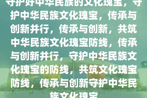 守护好中华民族的文化瑰宝，守护中华民族文化瑰宝，传承与创新并行，传承与创新，共筑中华民族文化瑰宝防线，传承与创新并行，守护中华民族文化瑰宝的防线，共筑文化瑰宝防线，传承与创新守护中华民族文化瑰宝