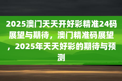 2025澳门天天开好彩精准24码展望与期待，澳门精准码展望，2025年天天好彩的期待与预测