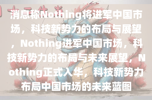 消息称Nothing将进军中国市场，科技新势力的布局与展望，Nothing进军中国市场，科技新势力的布局与未来展望，Nothing正式入华，科技新势力布局中国市场的未来蓝图