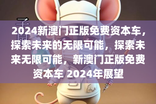 2024新澳门正版免费资本车，探索未来的无限可能，探索未来无限可能，新澳门正版免费资本车 2024年展望