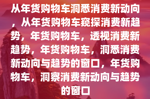 从年货购物车洞悉消费新动向，从年货购物车窥探消费新趋势，年货购物车，透视消费新趋势，年货购物车，洞悉消费新动向与趋势的窗口，年货购物车，洞察消费新动向与趋势的窗口