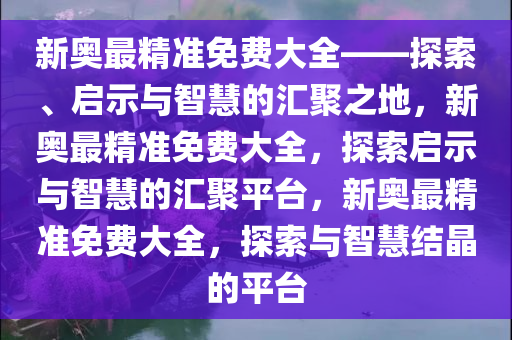 新奥最精准免费大全——探索、启示与智慧的汇聚之地，新奥最精准免费大全，探索启示与智慧的汇聚平台，新奥最精准免费大全，探索与智慧结晶的平台