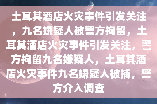 土耳其酒店火灾事件引发关注，九名嫌疑人被警方拘留，土耳其酒店火灾事件引发关注，警方拘留九名嫌疑人，土耳其酒店火灾事件九名嫌疑人被捕，警方介入调查