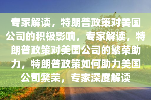 专家解读，特朗普政策对美国公司的积极影响，专家解读，特朗普政策对美国公司的繁荣助力，特朗普政策如何助力美国公司繁荣，专家深度解读