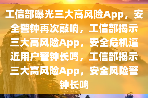 工信部曝光三大高风险App，安全警钟再次敲响，工信部揭示三大高风险App，安全危机逼近用户警钟长鸣，工信部揭示三大高风险App，安全风险警钟长鸣