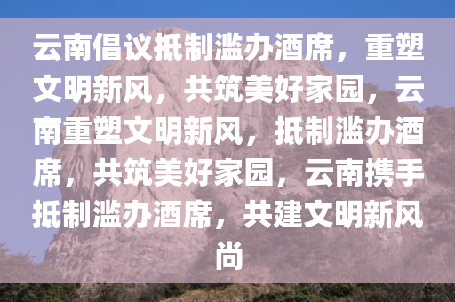 云南倡议抵制滥办酒席，重塑文明新风，共筑美好家园，云南重塑文明新风，抵制滥办酒席，共筑美好家园，云南携手抵制滥办酒席，共建文明新风尚