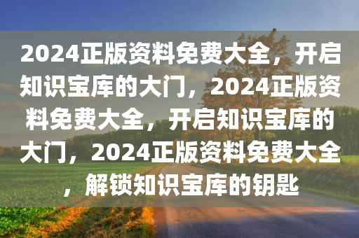 2024正版资料免费大全，开启知识宝库的大门，2024正版资料免费大全，开启知识宝库的大门，2024正版资料免费大全，解锁知识宝库的钥匙