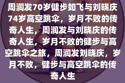 周润发70岁健步如飞与刘晓庆74岁高空跳伞，岁月不败的传奇人生，周润发与刘晓庆的传奇人生，岁月不败的健步与高空跳伞之旅，周润发刘晓庆，岁月不败，健步与高空跳伞的传奇人生