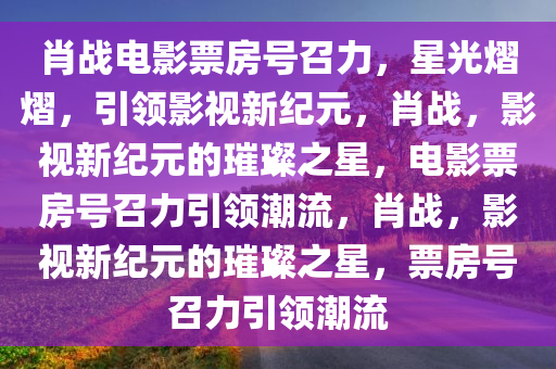 肖战电影票房号召力，星光熠熠，引领影视新纪元，肖战，影视新纪元的璀璨之星，电影票房号召力引领潮流，肖战，影视新纪元的璀璨之星，票房号召力引领潮流