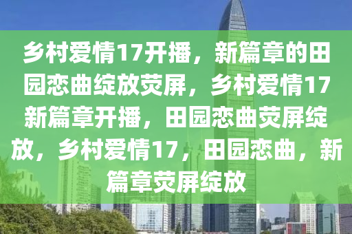 乡村爱情17开播，新篇章的田园恋曲绽放荧屏，乡村爱情17新篇章开播，田园恋曲荧屏绽放，乡村爱情17，田园恋曲，新篇章荧屏绽放