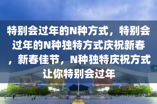 特别会过年的N种方式，特别会过年的N种独特方式庆祝新春，新春佳节，N种独特庆祝方式让你特别会过年