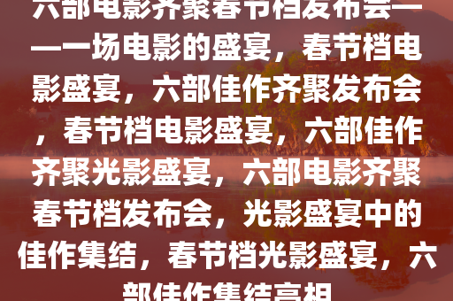 六部电影齐聚春节档发布会——一场电影的盛宴，春节档电影盛宴，六部佳作齐聚发布会，春节档电影盛宴，六部佳作齐聚光影盛宴，六部电影齐聚春节档发布会，光影盛宴中的佳作集结，春节档光影盛宴，六部佳作集结亮相