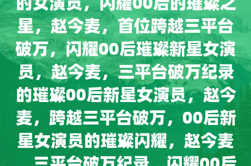 赵今麦，首位跨越三平台破万的女演员，闪耀00后的璀璨之星，赵今麦，首位跨越三平台破万，闪耀00后璀璨新星女演员，赵今麦，三平台破万纪录的璀璨00后新星女演员，赵今麦，跨越三平台破万，00后新星女演员的璀璨闪耀，赵今麦，三平台破万纪录，闪耀00后演艺新星