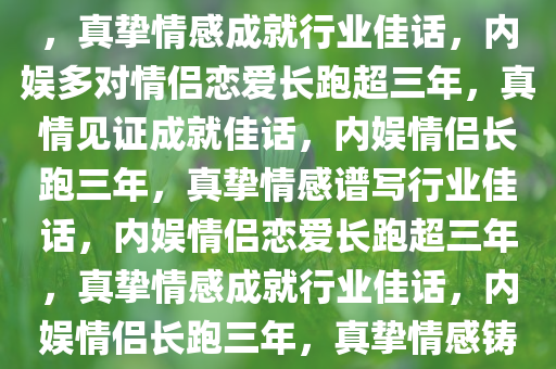 内娱多对情侣恋爱长跑超三年，真挚情感成就行业佳话，内娱多对情侣恋爱长跑超三年，真情见证成就佳话，内娱情侣长跑三年，真挚情感谱写行业佳话，内娱情侣恋爱长跑超三年，真挚情感成就行业佳话，内娱情侣长跑三年，真挚情感铸就行业佳话