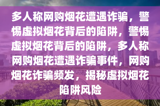 多人称网购烟花遭遇诈骗，警惕虚拟烟花背后的陷阱，警惕虚拟烟花背后的陷阱，多人称网购烟花遭遇诈骗事件，网购烟花诈骗频发，揭秘虚拟烟花陷阱风险