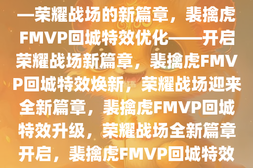 裴擒虎FMVP回城特效优化——荣耀战场的新篇章，裴擒虎FMVP回城特效优化——开启荣耀战场新篇章，裴擒虎FMVP回城特效焕新，荣耀战场迎来全新篇章，裴擒虎FMVP回城特效升级，荣耀战场全新篇章开启，裴擒虎FMVP回城特效焕新，荣耀战场开启全新篇章