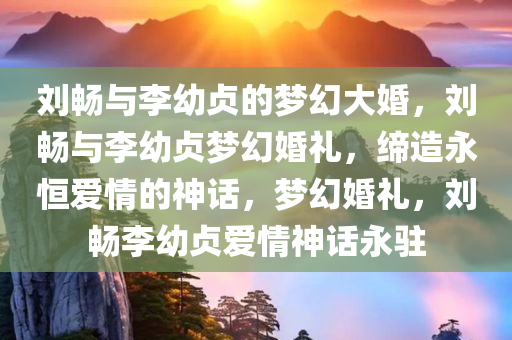 刘畅与李幼贞的梦幻大婚，刘畅与李幼贞梦幻婚礼，缔造永恒爱情的神话，梦幻婚礼，刘畅李幼贞爱情神话永驻