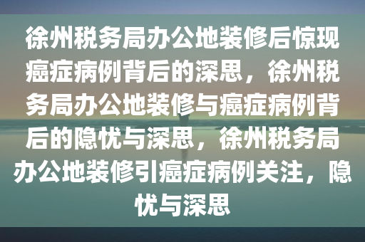 徐州税务局办公地装修后惊现癌症病例背后的深思，徐州税务局办公地装修与癌症病例背后的隐忧与深思，徐州税务局办公地装修引癌症病例关注，隐忧与深思