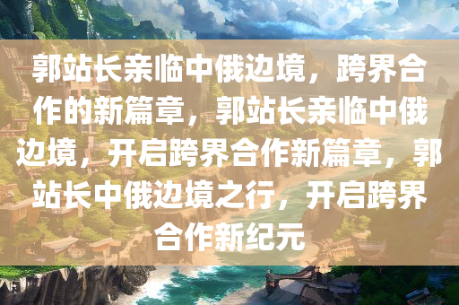 郭站长亲临中俄边境，跨界合作的新篇章，郭站长亲临中俄边境，开启跨界合作新篇章，郭站长中俄边境之行，开启跨界合作新纪元