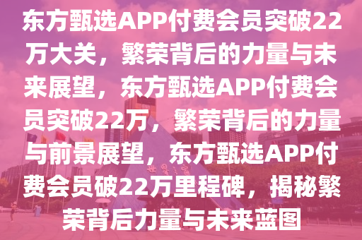 东方甄选APP付费会员突破22万大关，繁荣背后的力量与未来展望，东方甄选APP付费会员突破22万，繁荣背后的力量与前景展望，东方甄选APP付费会员破22万里程碑，揭秘繁荣背后力量与未来蓝图