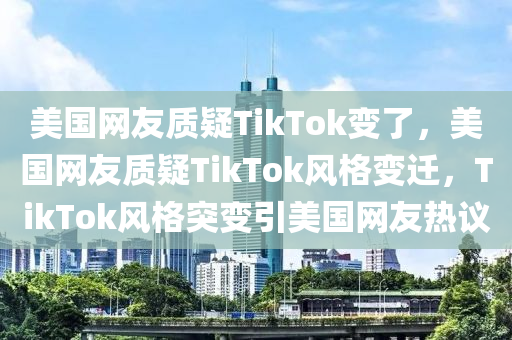 美国网友质疑TikTok变了，美国网友质疑TikTok风格变迁，TikTok风格突变引美国网友热议