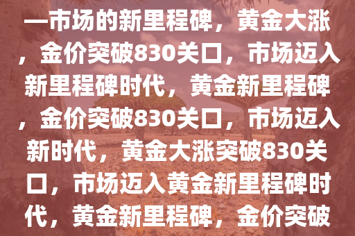 黄金大涨，金价突破830关口——市场的新里程碑，黄金大涨，金价突破830关口，市场迈入新里程碑时代，黄金新里程碑，金价突破830关口，市场迈入新时代，黄金大涨突破830关口，市场迈入黄金新里程碑时代，黄金新里程碑，金价突破830关口，市场迈入新时代