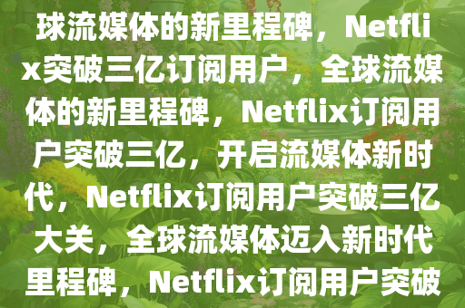 Netflix订阅用户突破三亿，全球流媒体的新里程碑，Netflix突破三亿订阅用户，全球流媒体的新里程碑，Netflix订阅用户突破三亿，开启流媒体新时代，Netflix订阅用户突破三亿大关，全球流媒体迈入新时代里程碑，Netflix订阅用户突破三亿，流媒体新时代的里程碑