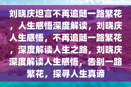 刘晓庆坦言不再追随一路繁花，人生感悟深度解读，刘晓庆人生感悟，不再追随一路繁花，深度解读人生之路，刘晓庆深度解读人生感悟，告别一路繁花，探寻人生真谛