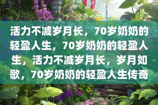 活力不减岁月长，70岁奶奶的轻盈人生，70岁奶奶的轻盈人生，活力不减岁月长，岁月如歌，70岁奶奶的轻盈人生传奇