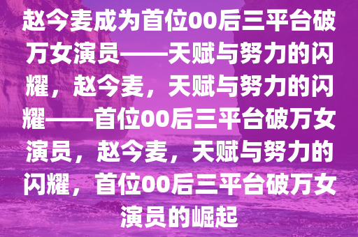 赵今麦成为首位00后三平台破万女演员——天赋与努力的闪耀，赵今麦，天赋与努力的闪耀——首位00后三平台破万女演员，赵今麦，天赋与努力的闪耀，首位00后三平台破万女演员的崛起