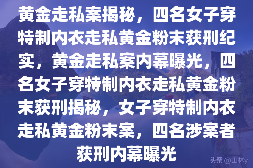 黄金走私案揭秘，四名女子穿特制内衣走私黄金粉末获刑纪实，黄金走私案内幕曝光，四名女子穿特制内衣走私黄金粉末获刑揭秘，女子穿特制内衣走私黄金粉末案，四名涉案者获刑内幕曝光