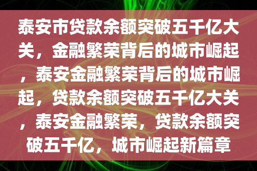 泰安市贷款余额突破五千亿大关，金融繁荣背后的城市崛起，泰安金融繁荣背后的城市崛起，贷款余额突破五千亿大关，泰安金融繁荣，贷款余额突破五千亿，城市崛起新篇章