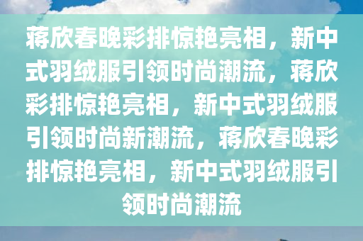 蒋欣春晚彩排惊艳亮相，新中式羽绒服引领时尚潮流，蒋欣彩排惊艳亮相，新中式羽绒服引领时尚新潮流，蒋欣春晚彩排惊艳亮相，新中式羽绒服引领时尚潮流