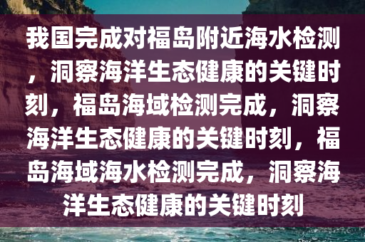 我国完成对福岛附近海水检测，洞察海洋生态健康的关键时刻，福岛海域检测完成，洞察海洋生态健康的关键时刻，福岛海域海水检测完成，洞察海洋生态健康的关键时刻