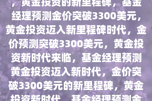 基金经理预测金价破3300美元，黄金投资的新里程碑，基金经理预测金价突破3300美元，黄金投资迈入新里程碑时代，金价预测突破3300美元，黄金投资新时代来临，基金经理预测黄金投资迈入新时代，金价突破3300美元的新里程碑，黄金投资新时代，基金经理预测金价将突破3300美元新里程碑